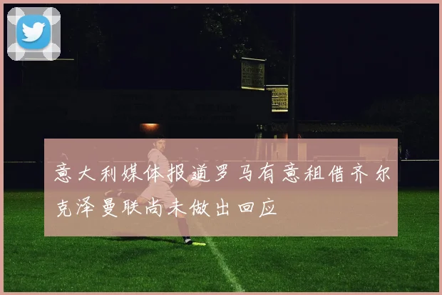 意大利媒体报道罗马有意租借齐尔克泽曼联尚未做出回应