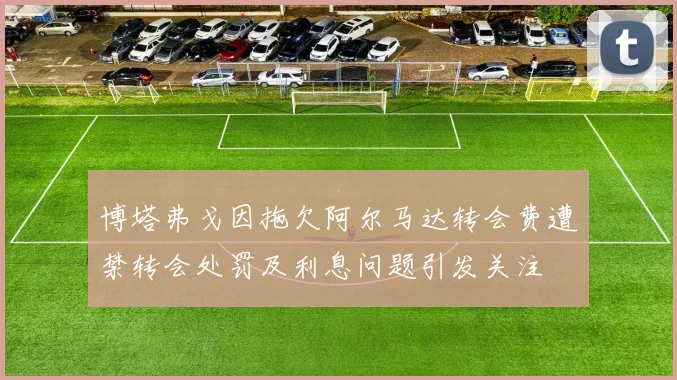博塔弗戈因拖欠阿尔马达转会费遭禁转会处罚及利息问题引发关注