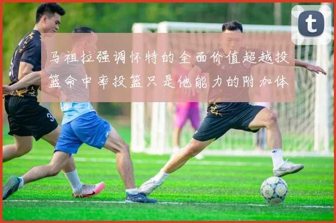 马祖拉强调怀特的全面价值超越投篮命中率投篮只是他能力的附加体现