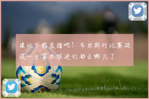 建议下载直播吧！韦尔斯对比赛延误一头雾水球迷们都去哪儿了
