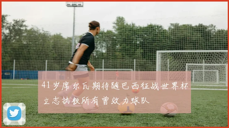 41岁席尔瓦期待随巴西征战世界杯立志执教所有曾效力球队