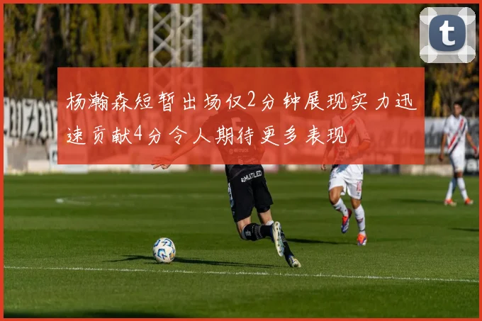 杨瀚森短暂出场仅2分钟展现实力迅速贡献4分令人期待更多表现