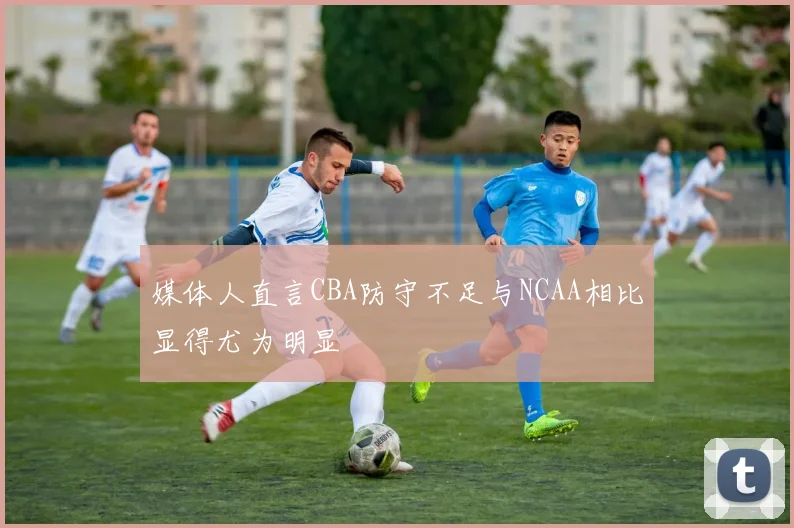 媒体人直言CBA防守不足与NCAA相比显得尤为明显