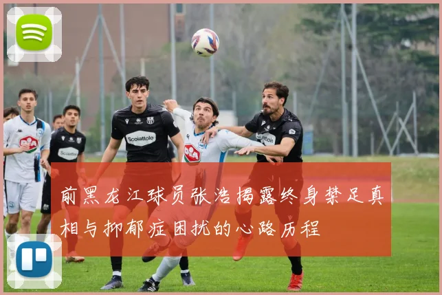 前黑龙江球员张浩揭露终身禁足真相与抑郁症困扰的心路历程