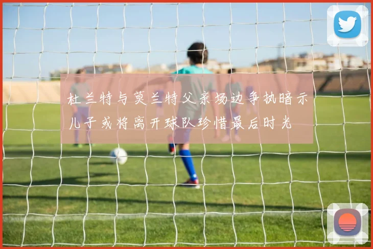 杜兰特与莫兰特父亲场边争执暗示儿子或将离开球队珍惜最后时光