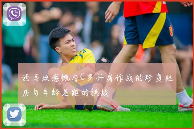 西马坎感慨与C罗并肩作战的珍贵经历与年龄差距的挑战