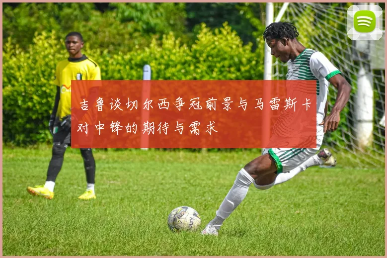 吉鲁谈切尔西争冠前景与马雷斯卡对中锋的期待与需求