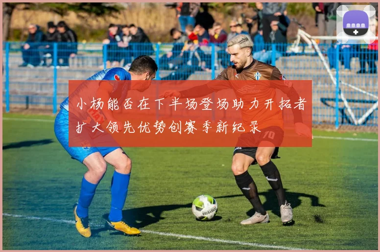 小杨能否在下半场登场助力开拓者扩大领先优势创赛季新纪录