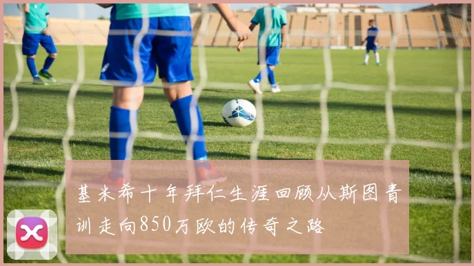 基米希十年拜仁生涯回顾从斯图青训走向850万欧的传奇之路