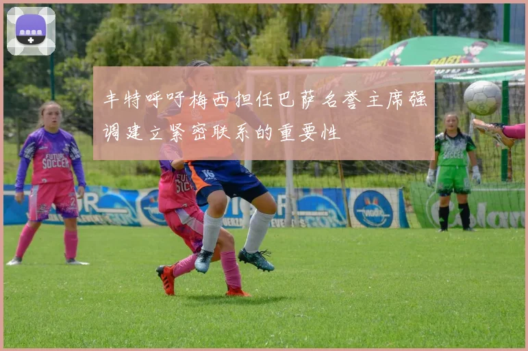 丰特呼吁梅西担任巴萨名誉主席强调建立紧密联系的重要性