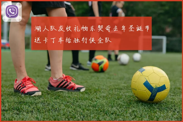 湖人队友收礼物东契奇去年圣诞节送卡丁车给独行侠全队