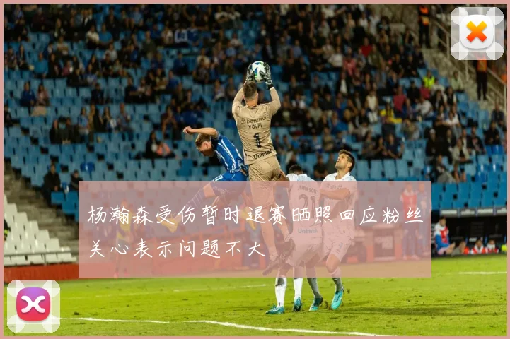 杨瀚森受伤暂时退赛晒照回应粉丝关心表示问题不大