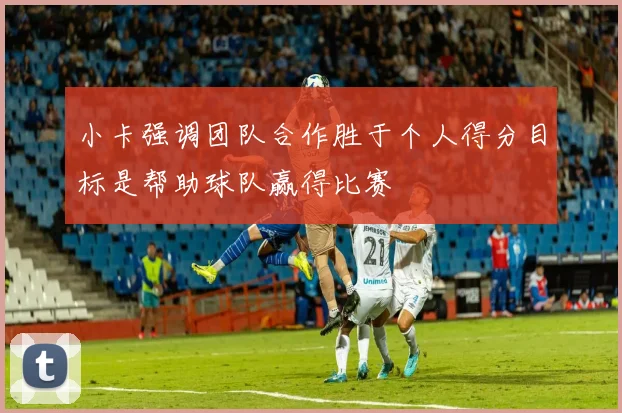 小卡强调团队合作胜于个人得分目标是帮助球队赢得比赛