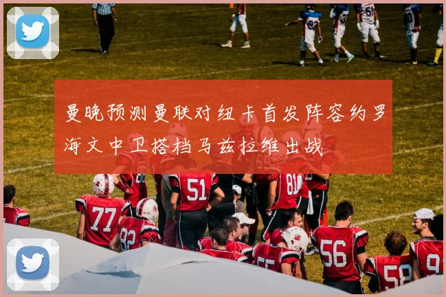 曼晚预测曼联对纽卡首发阵容约罗海文中卫搭档马兹拉维出战