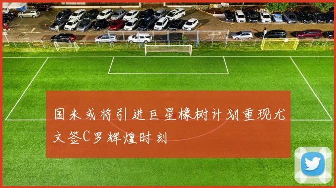 国米或将引进巨星橡树计划重现尤文签C罗辉煌时刻
