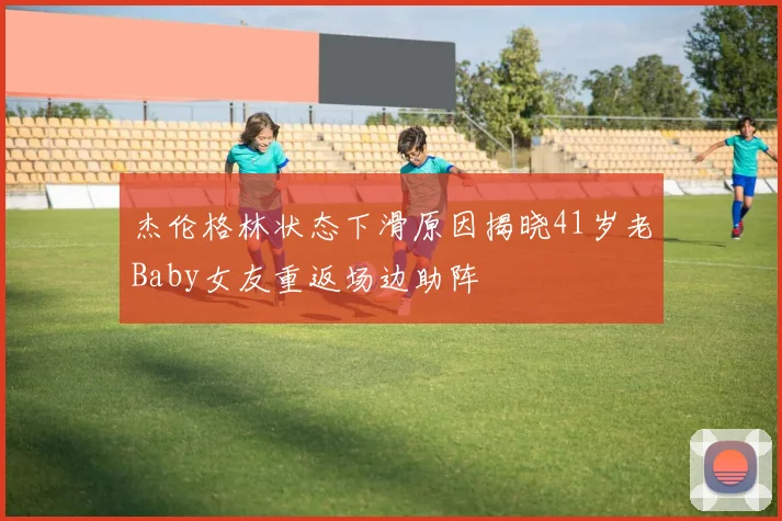 杰伦格林状态下滑原因揭晓41岁老Baby女友重返场边助阵
