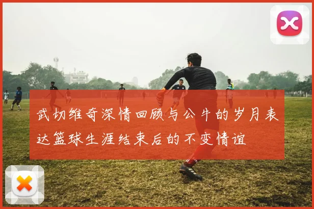 武切维奇深情回顾与公牛的岁月表达篮球生涯结束后的不变情谊