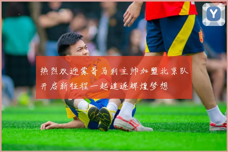 热烈欢迎蒙哥马利主帅加盟北京队开启新征程一起追逐辉煌梦想