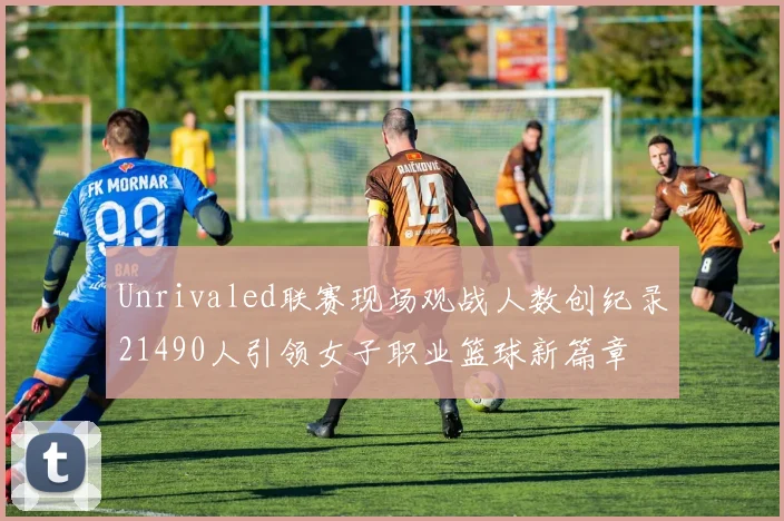 Unrivaled联赛现场观战人数创纪录21490人引领女子职业篮球新篇章