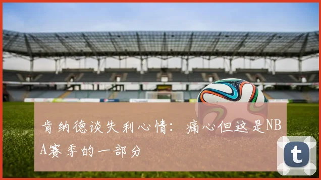 肯纳德谈失利心情：痛心但这是NBA赛季的一部分