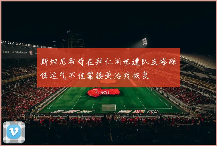斯坦尼希奇在拜仁训练遭队友塔踩伤运气不佳需接受治疗恢复