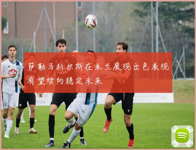 萨勒马科尔斯在米兰展现出色表现有望续约稳定未来