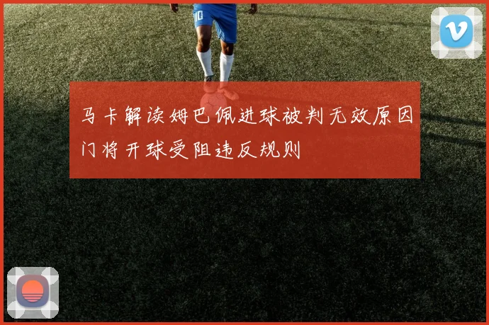 马卡解读姆巴佩进球被判无效原因门将开球受阻违反规则
