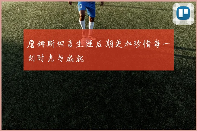 詹姆斯坦言生涯后期更加珍惜每一刻时光与成就