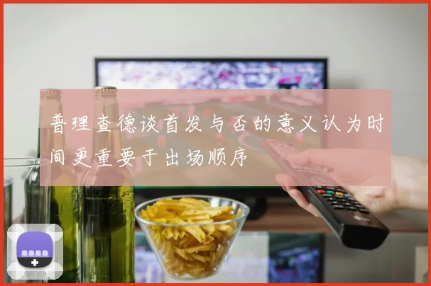 普理查德谈首发与否的意义认为时间更重要于出场顺序
