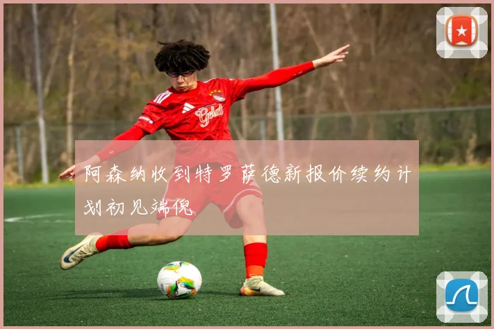 阿森纳收到特罗萨德新报价续约计划初见端倪