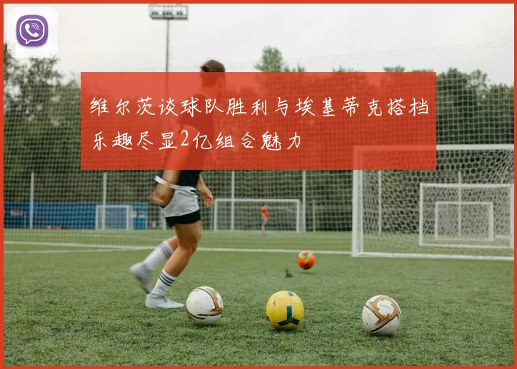 维尔茨谈球队胜利与埃基蒂克搭档乐趣尽显2亿组合魅力
