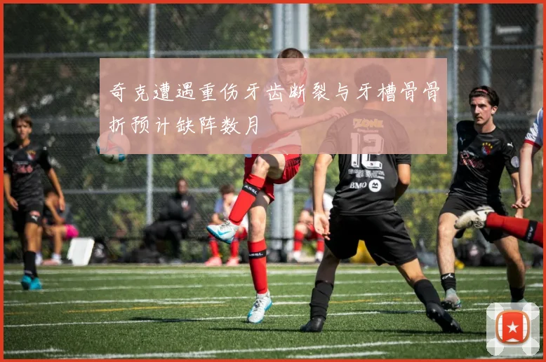 奇克遭遇重伤牙齿断裂与牙槽骨骨折预计缺阵数月