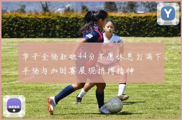 华子全场狂砍44分不愿休息打满下半场与加时赛展现拼搏精神